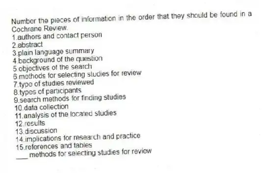 Number the pieces of information in the order that they should be found in a Cochrane Review.
1.authors and contact person
2.abstract
3.plain language summary
4.background of the question
5.objectives of the search
6.methods for selecting studies for review
7.type of studies reviewed
8.types of participants
9.search methods for finding studies
10.data collection
11.analysis of the located studies
12.results
13.discussion
14.implications for research and practice
15.references and tables
-___ methods for selecting studies for review