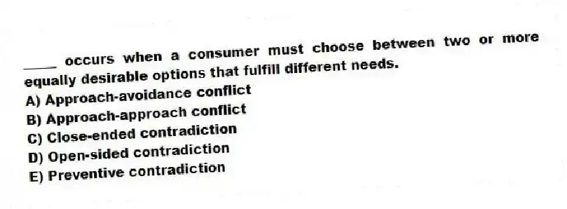 _____ occurs when a consumer must choose between two or more equally desirable options that fulfill different needs.
A) Approach-avoidance conflict
B) Approach-approach conflict
C) Close-ended contradiction
D) Open-sided contradiction
E) Preventive contradiction
