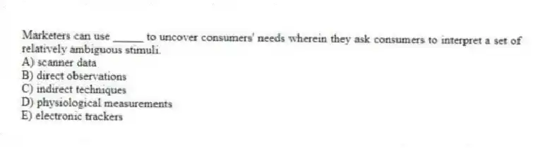 Marketers can use _____ to uncover consumers' needs wherein they ask consumers to interpret a set of relatively ambiguous stimuli.
A) scanner data
B) direct observations
C) indirect techniques
D) physiological measurements
E) electronic trackers