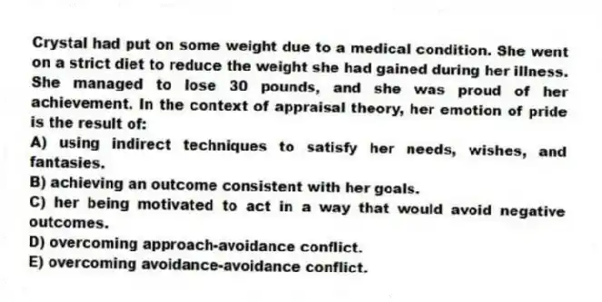 Crystal had put on some weight due to a medical condition. She went on a strict diet to reduce the weight she had gained during her illness. She managed to lose 30 pounds, and she was proud of her achievement. In the context of appraisal theory, her emotion of pride is the result of:
A) using indirect techniques to satisfy her needs, wishes, and fantasies.
B) achieving an outcome consistent with her goals.
C) her being motivated to act in a way that would avoid negative outcomes.
D) overcoming approach-avoidance conflict.
E) overcoming avoidance-avoidance conflict.