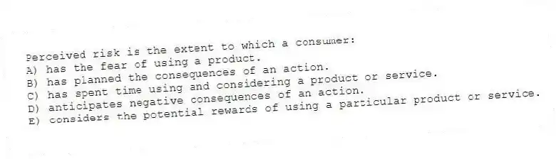 Perceived risk is the extent to which a consumer:
A) has the fear of using a product.
B) has planned the consequences of an action.
C) has spent time using and considering a product or service.
D) anticipates negative consequences of an action.
E) considers the potential rewards of using a particular product or service.