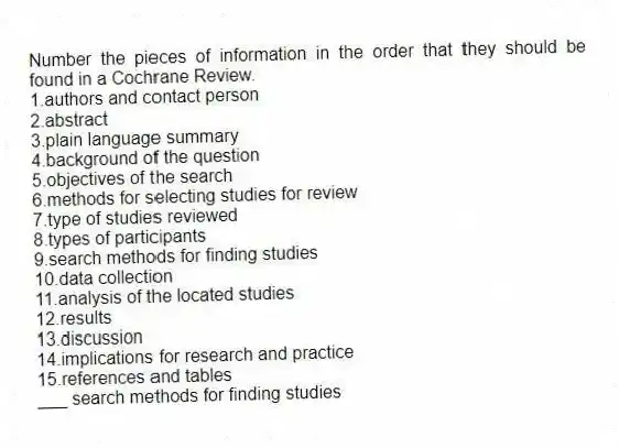 Number the pieces of information in the order that they should be found in a Cochrane Review.
1.authors and contact person
2.abstract
3.plain language summary
4.background of the question
5.objectives of the search
6.methods for selecting studies for review
7.type of studies reviewed
8.types of participants
9.search methods for finding studies
10.data collection
11.analysis of the located studies
12.results
13.discussion
14.implications for research and practice
15.references and tables
-___ search methods for finding studies