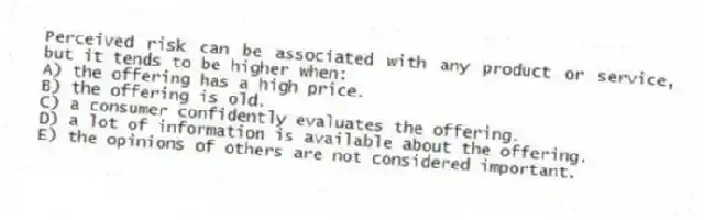 Perceived risk can be associated with any product or service, but it tends to be higher when:
A) the offering has a high price.
B) the offering is old.
C) a consumer confidently evaluates the offering.
D) a lot of information is available about the offering.
E) the opinions of others are not considered important.