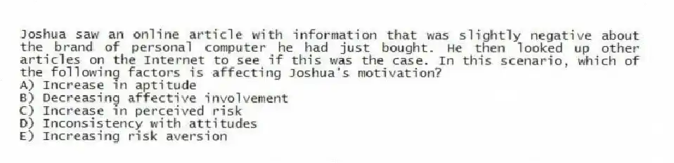 Joshua saw an online article with information that was slightly negative about the brand of personal computer he had just bought. He then looked up other articles on the Internet to see if this was the case. In this scenario, which of the following factors is affecting Joshua's motivation?
A) Increase in aptitude
B) Decreasing affective involvement
C) Increase in perceived risk
D) Inconsistency with attitudes
E) Increasing risk aversion