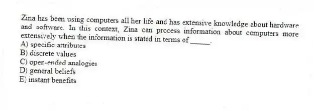 Zina has been using computers all her life and has extensive knowledge about hardware and software. In this context, Zina can process information about computers more extensively when the information is stated in terms of _____.
A) specific attributes
B) discrete values
C) open-ended analogies
D) general beliefs
E) instant benefits