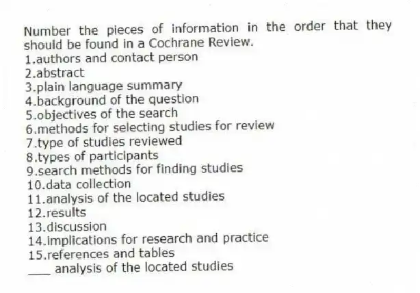 Number the pieces of information in the order that they should be found in a Cochrane Review.
1.authors and contact person
2.abstract
3.plain language summary
4.background of the question
5.objectives of the search
6.methods for selecting studies for review
7.type of studies reviewed
8.types of participants
9.search methods for finding studies
10.data collection
11.analysis of the located studies
12.results
13.discussion
14.implications for research and practice
15.references and tables
-___ analysis of the located studies