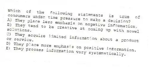 Which of the following statements is true of consumers under time pressure to make a decision?
A) They place less emphasis on negative information.
B) They tend to be creative at coming up with novel solutions.
C) They acquire limited information about a product or service.
D) They place more emphasis on positive information.
E) They process information very systematically.