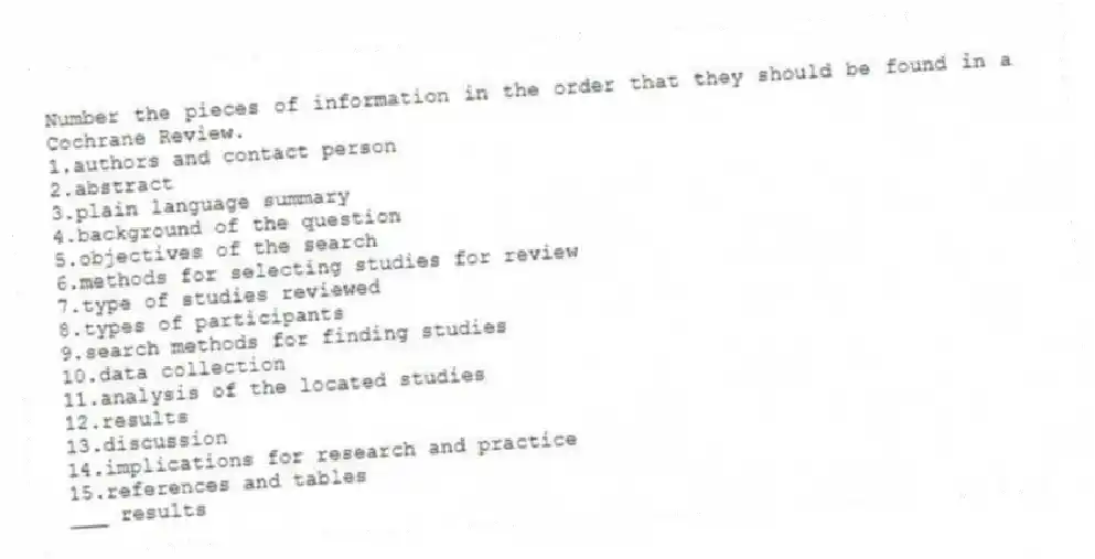 Number the pieces of information in the order that they should be found in a Cochrane Review.
1.authors and contact person
2.abstract
3.plain language summary
4.background of the question
5.objectives of the search
6.methods for selecting studies for review
7.type of studies reviewed
8.types of participants
9.search methods for finding studies
10.data collection
11.analysis of the located studies
12.results
13.discussion
14.implications for research and practice
15.references and tables
-___ results