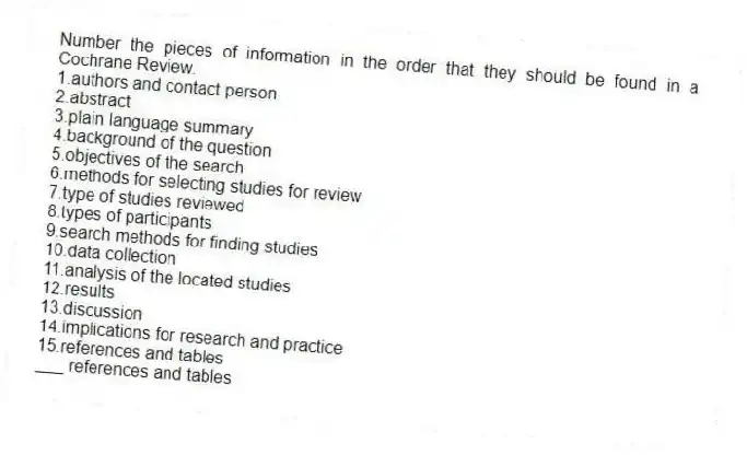 Number the pieces of information in the order that they should be found in a Cochrane Review.
1.authors and contact person
2.abstract
3.plain language summary
4.background of the question
5.objectives of the search
6.methods for selecting studies for review
7.type of studies reviewed
8.types of participants
9.search methods for finding studies
10.data collection
11.analysis of the located studies
12.results
13.discussion
14.implications for research and practice
15.references and tables
-___ references and tables