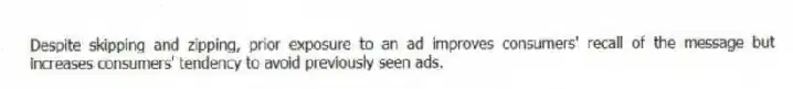 Despite skipping and zipping, prior exposure to an ad improves consumers' recall of the message but increases consumers' tendency to avoid previously seen ads.