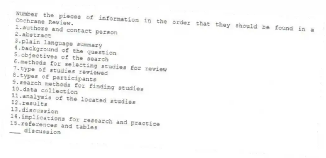 Number the pieces of information in the order that they should be found in a Cochrane Review.
1.authors and contact person
2.abstract
3.plain language summary
4.background of the question
5.objectives of the search
6.methods for selecting studies for review
7.type of studies reviewed
8.types of participants
9.search methods for finding studies
10.data collection
11.analysis of the located studies
12.results
13.discussion
14.implications for research and practice
15.references and tables
-___ discussion