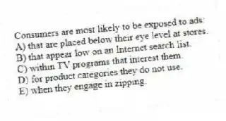 Consumers are most likely to be exposed to ads:
A) that are placed below their eye level at stores.
B) that appear low on an Internet search list.
C) within TV programs that interest them.
D) for product categories they do not use.
E) when they engage in zipping.
