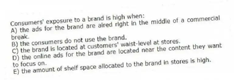 Consumers' exposure to a brand is high when:
A) the ads for the brand are aired right in the middle of a commercial break.
B) the consumers do not use the brand.
C) the brand is located at customers' waist-level at stores.
D) the online ads for the brand are located near the content they want to focus on.
E) the amount of shelf space allocated to the brand in stores is high.