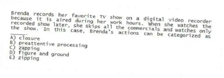 Brenda records her favorite TV show on a digital video recorder because it is aired during her work hours. When she watches the recorded show later, she skips all the commercials and watches only the show. In this case, Brenda's actions can be categorized as _____.
A) closure
B) preattentive processing
C) zapping
D) figure and ground
E) zipping