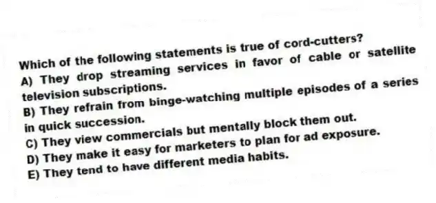 Which of the following statements is true of cord-cutters?
A) They drop streaming services in favor of cable or satellite television subscriptions.
B) They refrain from binge-watching multiple episodes of a series in quick succession.
C) They view commercials but mentally block them out.
D) They make it easy for marketers to plan for ad exposure.
E) They tend to have different media habits.