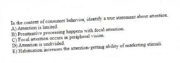 In the context of consumer behavior, identify a true statement about attention.
A) Attention is limited.
B) Preattentive processing happens with focal attention.
C) Focal attention occurs in peripheral vision.
D) Attention is undivided.
E) Habituation increases the attention-getting ability of marketing stimuli.