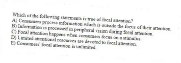 Which of the following statements is true of focal attention?
A) Consumers process information which is outside the focus of their attention.
B) Information is processed in peripheral vision during focal attention.
C) Focal attention happens when consumers focus on a stimulus.
D) Limited attentional resources are devoted to focal attention.
E) Consumers' focal attention is unlimited.