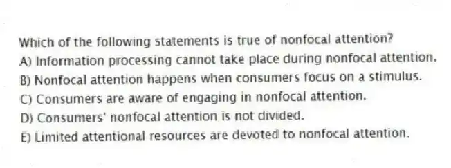 Which of the following statements is true of nonfocal attention?
A) Information processing cannot take place during nonfocal attention.
B) Nonfocal attention happens when consumers focus on a stimulus.
C) Consumers are aware of engaging in nonfocal attention.
D) Consumers' nonfocal attention is not divided.
E) Limited attentional resources are devoted to nonfocal attention.