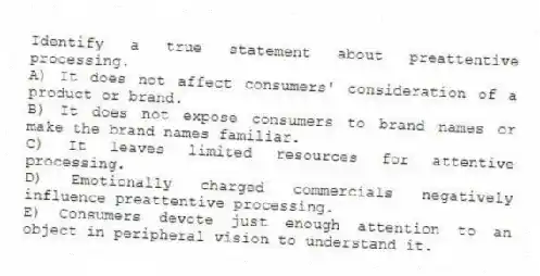Identify a true statement about preattentive processing.
A) It does not affect consumers' consideration of a product or brand.
B) It does not expose consumers to brand names or make the brand names familiar.
C) It leaves limited resources for attentive processing.
D) Emotionally charged commercials negatively influence preattentive processing.
E) Consumers devote just enough attention to an object in peripheral vision to understand it.