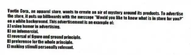 Vactin Corp., an apparel store, wants to create an air of mystery around its products. To advertise the store, it puts up billboards with the message "Would you like to know what is in store for you?" on a white background. This advertisement is an example of:
A) using humor in advertising.
B) an infomercial.
C) reversal of figure and ground principle.
D) preference for the whole principle.
E) making stimuli personally relevant.