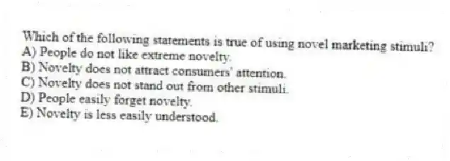 Which of the following statements is true of using novel marketing stimuli?
A) People do not like extreme novelty.
B) Novelty does not attract consumers' attention.
C) Novelty does not stand out from other stimuli.
D) People easily forget novelty.
E) Novelty is less easily understood.