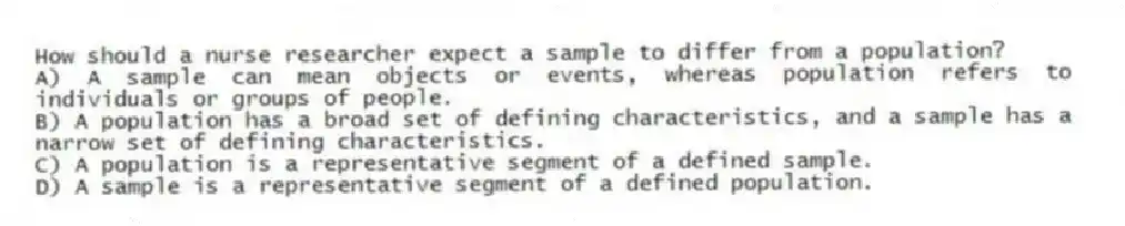 How should a nurse researcher expect a sample to differ from a population?
A) A sample can mean objects or events, whereas population refers to individuals or groups of people.
B) A population has a broad set of defining characteristics, and a sample has a narrow set of defining characteristics.
C) A population is a representative segment of a defined sample.
D) A sample is a representative segment of a defined population.