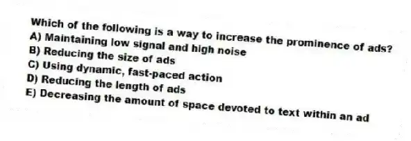 Which of the following is a way to increase the prominence of ads?
A) Maintaining low signal and high noise
B) Reducing the size of ads
C) Using dynamic, fast-paced action
D) Reducing the length of ads
E) Decreasing the amount of space devoted to text within an ad