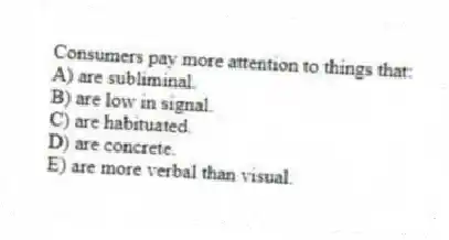Consumers pay more attention to things that:
A) are subliminal.
B) are low in signal.
C) are habituated.
D) are concrete.
E) are more verbal than visual.