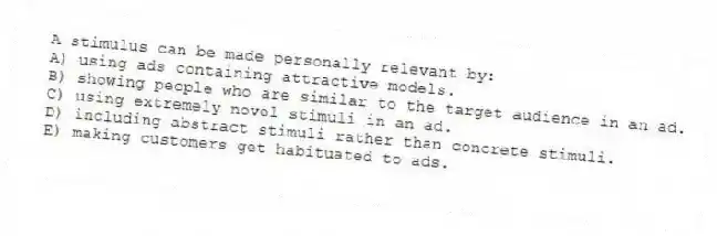 A stimulus can be made personally relevant by:
A) using ads containing attractive models.
B) showing people who are similar to the target audience in an ad.
C) using extremely novel stimuli in an ad.
D) including abstract stimuli rather than concrete stimuli.
E) making customers get habituated to ads.
