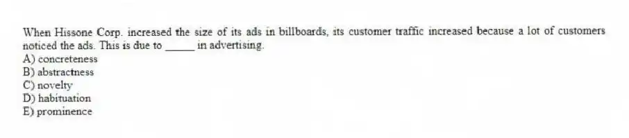 When Hissone Corp. increased the size of its ads in billboards, its customer traffic increased because a lot of customers noticed the ads. This is due to _____ in advertising.
A) concreteness
B) abstractness
C) novelty
D) habituation
E) prominence