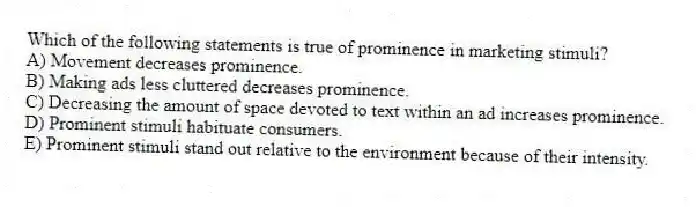 Which of the following statements is true of prominence in marketing stimuli?
A) Movement decreases prominence.
B) Making ads less cluttered decreases prominence.
C) Decreasing the amount of space devoted to text within an ad increases prominence.
D) Prominent stimuli habituate consumers.
E) Prominent stimuli stand out relative to the environment because of their intensity.