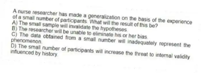 A nurse researcher has made a generalization on the basis of the experience of a small number of participants. What will the result of this be?
A) The small sample will invalidate the hypotheses.
B) The researcher will be unable to eliminate his or her bias.
C) The data obtained from a small number will inadequately represent the phenomenon.
D) The small number of participants will increase the threat to internal validity influenced by history.