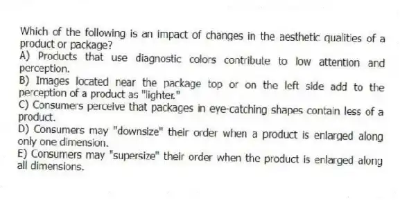 Which of the following is an impact of changes in the aesthetic qualities of a product or package?
A) Products that use diagnostic colors contribute to low attention and perception.
B) Images located near the package top or on the left side add to the perception of a product as "lighter."
C) Consumers perceive that packages in eye-catching shapes contain less of a product.
D) Consumers may "downsize" their order when a product is enlarged along only one dimension.
E) Consumers may "supersize" their order when the product is enlarged along all dimensions.