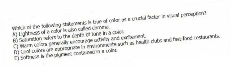 Which of the following statements is true of color as a crucial factor in visual perception?
A) Lightness of a color is also called chroma.
B) Saturation refers to the depth of tone in a color.
C) Warm colors generally encourage activity and excitement.
D) Cool colors are appropriate in environments such as health clubs and fast-food restaurants.
E) Softness is the pigment contained in a color.