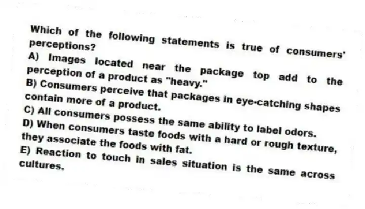 Which of the following statements is true of consumers' perceptions?
A) Images located near the package top add to the perception of a product as "heavy."
B) Consumers perceive that packages in eye-catching shapes contain more of a product.
C) All consumers possess the same ability to label odors.
D) When consumers taste foods with a hard or rough texture, they associate the foods with fat.
E) Reaction to touch in sales situation is the same across cultures.
