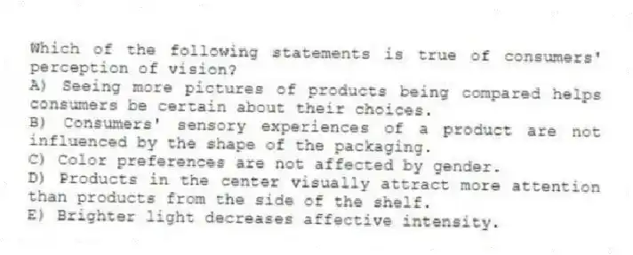 Which of the following statements is true of consumers' perception of vision?
A) Seeing more pictures of products being compared helps consumers be certain about their choices.
B) Consumers' sensory experiences of a product are not influenced by the shape of the packaging.
C) Color preferences are not affected by gender.
D) Products in the center visually attract more attention than products from the side of the shelf.
E) Brighter light decreases affective intensity.