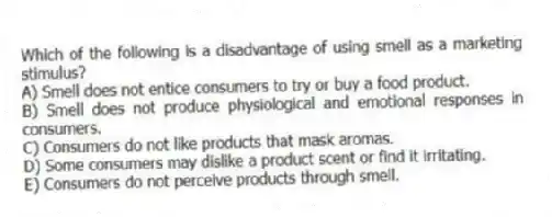 Which of the following is a disadvantage of using smell as a marketing stimulus?
A) Smell does not entice consumers to try or buy a food product.
B) Smell does not produce physiological and emotional responses in consumers.
C) Consumers do not like products that mask aromas.
D) Some consumers may dislike a product scent or find it irritating.
E) Consumers do not perceive products through smell.