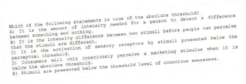 Which of the following statements is true of the absolute threshold?
A) It is the amount of intensity needed for a person to detect a difference between something and nothing.
B) It is the intensity difference between two stimuli before people can perceive that the stimuli are different.
C) It is the activation of sensory receptors by stimuli presented below the perceptual threshold.
D) Consumers will only consciously perceive a marketing stimulus when it is below the absolute threshold.
E) Stimuli are presented below the threshold level of conscious awareness.
