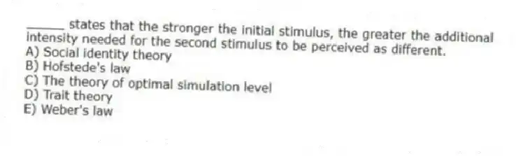 _____ states that the stronger the initial stimulus, the greater the additional intensity needed for the second stimulus to be perceived as different.
A) Social identity theory
B) Hofstede's law
C) The theory of optimal simulation level
D) Trait theory
E) Weber's law