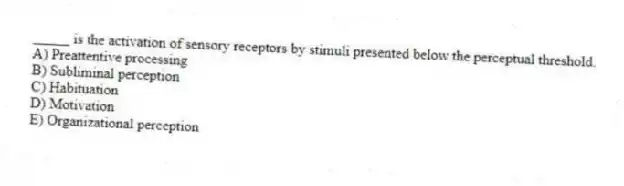 _____ is the activation of sensory receptors by stimuli presented below the perceptual threshold.
A) Preattentive processing
B) Subliminal perception
C) Habituation
D) Motivation
E) Organizational perception