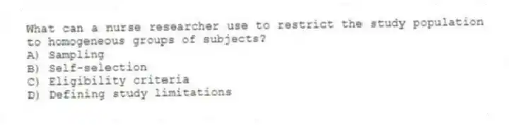 What can a nurse researcher use to restrict the study population to homogeneous groups of subjects?
A) Sampling
B) Self-selection
C) Eligibility criteria
D) Defining study limitations