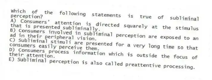 Which of the following statements is true of subliminal perception?
A) Consumers' attention is directed squarely at the stimulus that is presented subliminally.
B) Consumers involved in subliminal perception are exposed to an ad in their peripheral vision.
C) Subliminal stimuli are presented for a very long time so that consumers easily perceive them.
D) Consumers process information which is outside the focus of their attention.
E) Subliminal perception is also called preattentive processing.
