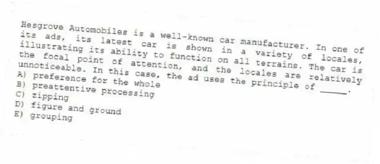 Hesgrove Automobiles is a well-known car manufacturer. In one of its ads, its latest car is shown in a variety of locales, illustrating its ability to function on all terrains. The car is the focal point of attention, and the locales are relatively unnoticeable. In this case, the ad uses the principle of _____.
A) preference for the whole
B) preattentive processing
C) zipping
D) figure and ground
E) grouping