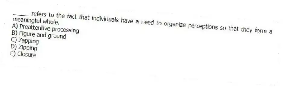 _____ refers to the fact that individuals have a need to organize perceptions so that they form a meaningful whole.
A) Preattentive processing
B) Figure and ground
C) Zapping
D) Zipping
E) Closure