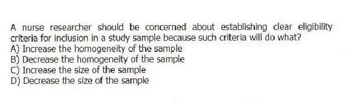 A nurse researcher should be concerned about establishing clear eligibility criteria for inclusion in a study sample because such criteria will do what?
A) Increase the homogeneity of the sample
B) Decrease the homogeneity of the sample
C) Increase the size of the sample
D) Decrease the size of the sample