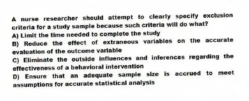 A nurse researcher should attempt to clearly specify exclusion criteria for a study sample because such criteria will do what?
A) Limit the time needed to complete the study
B) Reduce the effect of extraneous variables on the accurate evaluation of the outcome variable
C) Eliminate the outside influences and inferences regarding the effectiveness of a behavioral intervention
D) Ensure that an adequate sample size is accrued to meet assumptions for accurate statistical analysis