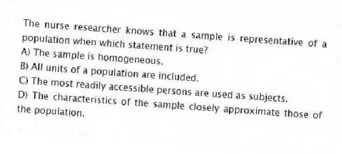 The nurse researcher knows that a sample is representative of a population when which statement is true?
A) The sample is homogeneous.
B) All units of a population are included.
C) The most readily accessible persons are used as subjects.
D) The characteristics of the sample closely approximate those of the population.