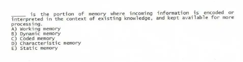 _____ is the portion of memory where incoming information is encoded or interpreted in the context of existing knowledge, and kept available for more processing.
A) Working memory
B) Dynamic memory
C) Coded memory
D) Characteristic memory
E) Static memory
