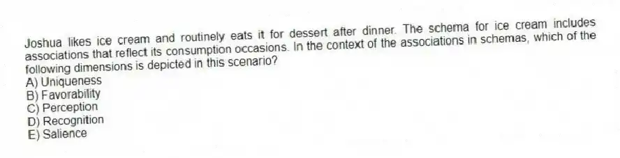 Joshua likes ice cream and routinely eats it for dessert after dinner. The schema for ice cream includes associations that reflect its consumption occasions. In the context of the associations in schemas, which of the following dimensions is depicted in this scenario?
A) Uniqueness
B) Favorability
C) Perception
D) Recognition
E) Salience