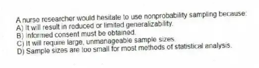 A nurse researcher would hesitate to use nonprobability sampling because:
A) It will result in reduced or limited generalizability.
B) Informed consent must be obtained.
C) It will require large, unmanageable sample sizes.
D) Sample sizes are too small for most methods of statistical analysis.